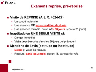 Examens reprise, pré-reprise

   Visite de REPRISE (Art. R. 4624-22)
       Un congé maternité
       Une absence MP sans condition de durée
       Une absence maladie ou un AT> 30 jours (contre 21 jours)
   Inaptitude en UNE SEULE VISITE si:
       Danger immédiat
       Visite de pré-reprise dans les 30 jours qui précèdent
   Mentions de l’avis (aptitude ou inaptitude)
       Délais et voies de recours
       Recours: dans les 2 mois, devant IT, par courrier AR




                                                                   49
     Septembre 2012
 