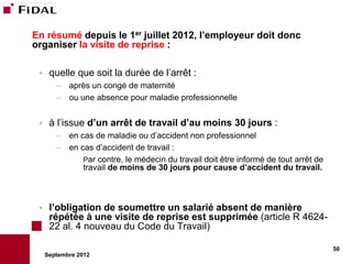 En résumé depuis le 1er juillet 2012, l’employeur doit donc
organiser la visite de reprise :

     quelle que soit la durée de l’arrêt :
        –   après un congé de maternité
        –   ou une absence pour maladie professionnelle


     à l’issue d’un arrêt de travail d’au moins 30 jours :
        –   en cas de maladie ou d’accident non professionnel
        –   en cas d’accident de travail :
                Par contre, le médecin du travail doit être informé de tout arrêt de
                travail de moins de 30 jours pour cause d’accident du travail.



     l’obligation de soumettre un salarié absent de manière
      répétée à une visite de reprise est supprimée (article R 4624-
      22 al. 4 nouveau du Code du Travail)

                                                                                       50
     Septembre 2012
 