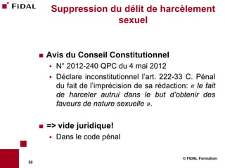 Suppression du délit de harcèlement
                       sexuel


        Avis du Conseil Constitutionnel
            N° 2012-240 QPC du 4 mai 2012
            Déclare inconstitutionnel l’art. 222-33 C. Pénal
             du fait de l’imprécision de sa rédaction: « le fait
             de harceler autrui dans le but d’obtenir des
             faveurs de nature sexuelle ».

        => vide juridique!
            Dans le code pénal

                                                     © FIDAL Formation
52
 