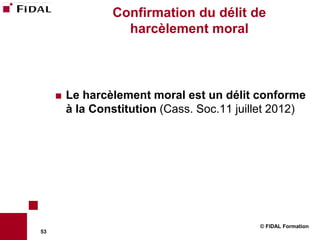 Confirmation du délit de
                   harcèlement moral



        Le harcèlement moral est un délit conforme
         à la Constitution (Cass. Soc.11 juillet 2012)




                                             © FIDAL Formation
53
 