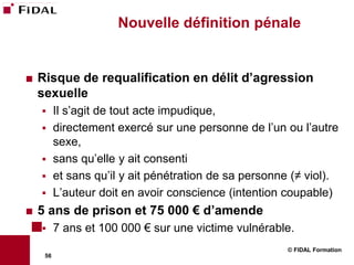 Nouvelle définition pénale


   Risque de requalification en délit d’agression
    sexuelle
         Il s’agit de tout acte impudique,
         directement exercé sur une personne de l’un ou l’autre
          sexe,
         sans qu’elle y ait consenti
         et sans qu’il y ait pénétration de sa personne (≠ viol).
         L’auteur doit en avoir conscience (intention coupable)
   5 ans de prison et 75 000 € d’amende
         7 ans et 100 000 € sur une victime vulnérable.
                                                        © FIDAL Formation
     56
 