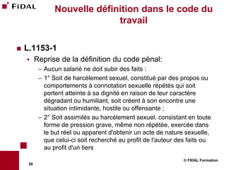 Nouvelle définition dans le code du
                               travail

   L.1153-1
         Reprise de la définition du code pénal:
           – Aucun salarié ne doit subir des faits :
           – 1° Soit de harcèlement sexuel, constitué par des propos ou
             comportements à connotation sexuelle répétés qui soit
             portent atteinte à sa dignité en raison de leur caractère
             dégradant ou humiliant, soit créent à son encontre une
             situation intimidante, hostile ou offensante ;
           – 2° Soit assimilés au harcèlement sexuel, consistant en toute
             forme de pression grave, même non répétée, exercée dans
             le but réel ou apparent d'obtenir un acte de nature sexuelle,
             que celui-ci soit recherché au profit de l'auteur des faits ou
             au profit d'un tiers
                                                                © FIDAL Formation
     59
 