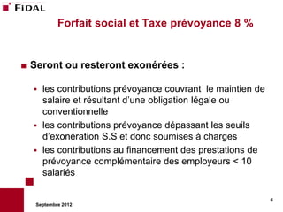 Forfait social et Taxe prévoyance 8 %


   Seront ou resteront exonérées :

       les contributions prévoyance couvrant le maintien de
        salaire et résultant d’une obligation légale ou
        conventionnelle
       les contributions prévoyance dépassant les seuils
        d’exonération S.S et donc soumises à charges
       les contributions au financement des prestations de
        prévoyance complémentaire des employeurs < 10
        salariés

                                                               6
     Septembre 2012
 