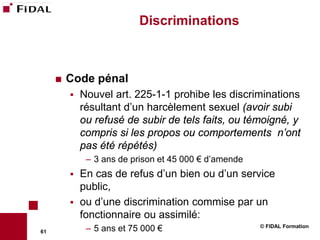 Discriminations



        Code pénal
            Nouvel art. 225-1-1 prohibe les discriminations
             résultant d’un harcèlement sexuel (avoir subi
             ou refusé de subir de tels faits, ou témoigné, y
             compris si les propos ou comportements n’ont
             pas été répétés)
              – 3 ans de prison et 45 000 € d’amende
            En cas de refus d’un bien ou d’un service
             public,
            ou d’une discrimination commise par un
             fonctionnaire ou assimilé:
                                                       © FIDAL Formation
61            – 5 ans et 75 000 €
 
