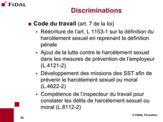 Discriminations
        Code du travail (art. 7 de la loi)
            Réécriture de l’art. L 1153-1 sur la définition du
             harcèlement sexuel en reprenant la définition
             pénale
            Ajout de la lutte contre le harcèlement sexuel
             dans les mesures de prévention de l’employeur
             (L.4121-2)
            Développement des missions des SST afin de
             prévenir le harcèlement sexuel ou moral
             (L.4622-2)
            Compétence de l’inspecteur du travail pour
             constater les délits de harcèlement sexuel ou
             moral (L.8112-2)
                                                     © FIDAL Formation
62
 