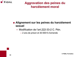Aggravation des peines du
                     harcèlement moral



        Alignement sur les peines du harcèlement
         sexuel
            Modification de l’art.222-33-2 C. Pén.
              – 2 ans de prison et 30 000 € d’amende




                                                       © FIDAL Formation
63
 