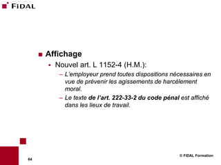    Affichage
            Nouvel art. L 1152-4 (H.M.):
              – L’employeur prend toutes dispositions nécessaires en
                vue de prévenir les agissements de harcèlement
                moral.
              – Le texte de l’art. 222-33-2 du code pénal est affiché
                dans les lieux de travail.




                                                         © FIDAL Formation
64
 