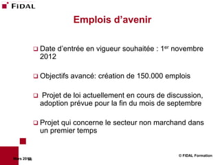 Emplois d’avenir

              Date     d’entrée en vigueur souhaitée : 1er novembre
                 2012

              Objectifs   avancé: création de 150.000 emplois

                Projet de loi actuellement en cours de discussion,
                 adoption prévue pour la fin du mois de septembre

              Projet  qui concerne le secteur non marchand dans
                 un premier temps


                                                            © FIDAL Formation
Mars 2012
        66
 