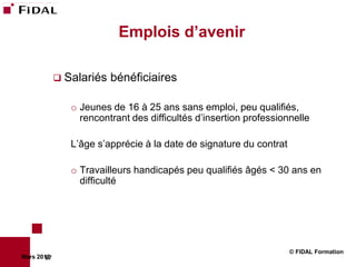 Emplois d’avenir

              Salariés   bénéficiaires

                o Jeunes de 16 à 25 ans sans emploi, peu qualifiés,
                  rencontrant des difficultés d’insertion professionnelle

                L’âge s’apprécie à la date de signature du contrat

                o Travailleurs handicapés peu qualifiés âgés < 30 ans en
                  difficulté




                                                                     © FIDAL Formation
Mars 2012
        67
 