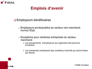 Emplois d’avenir

              Employeurs     bénéficiaires

               o Employeurs privés/publics du secteur non marchand,
                 hormis l’Etat.

               o Exceptions pour certaines entreprises du secteur
                 marchand:
                   Les groupements d’employeurs qui organisent des parcours
                    d’insertion

                   Les entreprises remplissant des conditions d’activité qui seront fixées
                    par décret.




                                                                            © FIDAL Formation
Mars 2012
        68
 