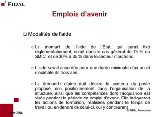 Emplois d’avenir

              Modalités   de l’aide

                o Le montant de l’aide de l’État, qui serait fixé
                  réglementairement, serait dans le cas général de 75 % du
                  SMIC et de 30% à 35 % dans le secteur marchand

                o L’aide serait accordée pour une durée minimale d’un an et
                  maximale de trois ans.

                o La demande d’aide doit décrire le contenu du poste
                  proposé, son positionnement dans l’organisation de la
                  structure, ainsi que les compétences dont l’acquisition est
                  visée pendant la période en emploi d’avenir. Elle indiquerait
                  les actions de formation, réalisées pendant le temps de
                  travail ou en dehors de celui-ci, qui y concourent
                                                                  © FIDAL Formation
Mars 2012
        69
 
