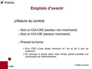Emplois d’avenir


              Nature   du contrat

               o Soit un CUI-CAE (secteur non marchand)
               o Soit un CUI-CIE (secteur marchand)

               o Prenant la forme

                   D’un CDD d’une durée minimum d’1 an et de 3 ans au
                    maximum
                   En principe à temps plein mais temps partiel possible sur
                    autorisation de l’administration


                                                                © FIDAL Formation
Mars 2012
        70
 