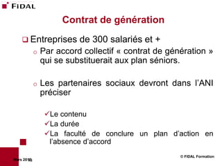 Contrat de génération
     Entreprises          de 300 salariés et +
             o   Par accord collectif « contrat de génération »
                 qui se substituerait aux plan séniors.

             o   Les partenaires sociaux devront dans l’ANI
                 préciser

                  Le contenu
                  La durée
                  La faculté de conclure un plan d’action en
                   l’absence d’accord
                                                      © FIDAL Formation
Mars 2012
        73
 