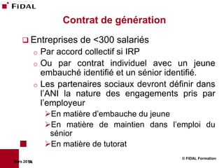 Contrat de génération
     Entreprises        de <300 salariés
             o Par accord collectif si IRP
             o Ou par contrat individuel avec un jeune
               embauché identifié et un sénior identifié.
             o Les partenaires sociaux devront définir dans
               l’ANI la nature des engagements pris par
               l’employeur
                 En matière d’embauche du jeune
                 En matière de maintien dans l’emploi du
                  sénior
                 En matière de tutorat
                                                  © FIDAL Formation
Mars 2012
        74
 