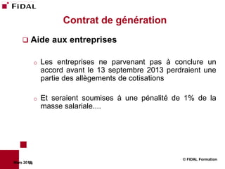 Contrat de génération
       Aide aux entreprises

             o   Les entreprises ne parvenant pas à conclure un
                 accord avant le 13 septembre 2013 perdraient une
                 partie des allègements de cotisations

             o   Et seraient soumises à une pénalité de 1% de la
                 masse salariale....




                                                       © FIDAL Formation
Mars 2012
        76
 