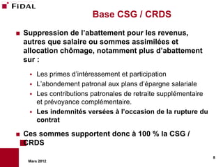 Base CSG / CRDS
   Suppression de l’abattement pour les revenus,
    autres que salaire ou sommes assimilées et
    allocation chômage, notamment plus d’abattement
    sur :
      Les primes d’intéressement et participation
      L’abondement patronal aux plans d’épargne salariale
      Les contributions patronales de retraite supplémentaire
       et prévoyance complémentaire.
      Les indemnités versées à l’occasion de la rupture du
       contrat

   Ces sommes supportent donc à 100 % la CSG /
    CRDS
                                                                 8
     Mars 2012
 