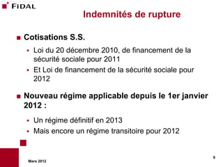 Indemnités de rupture

   Cotisations S.S.
       Loi du 20 décembre 2010, de financement de la
        sécurité sociale pour 2011
       Et Loi de financement de la sécurité sociale pour
        2012

   Nouveau régime applicable depuis le 1er janvier
    2012 :
       Un régime définitif en 2013
       Mais encore un régime transitoire pour 2012


                                                            9
     Mars 2012
 