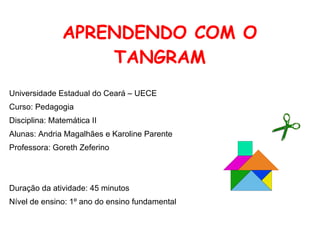 APRENDENDO COM O
                   TANGRAM
Universidade Estadual do Ceará – UECE
Curso: Pedagogia
Disciplina: Matemática II
Alunas: Andria Magalhães e Karoline Parente
Professora: Goreth Zeferino




Duração da atividade: 45 minutos
Nível de ensino: 1º ano do ensino fundamental
 