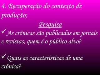 4. Recuperação do contexto de
produção;
Pesquisa
As crônicas são publicadas em jornais
e revistas, quem é o público alvo?
Quais as características de uma
crônica?
 