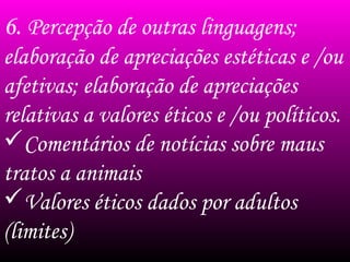6. Percepção de outras linguagens;
elaboração de apreciações estéticas e /ou
afetivas; elaboração de apreciações
relativas a valores éticos e /ou políticos.
Comentários de notícias sobre maus
tratos a animais
Valores éticos dados por adultos
(limites)
 