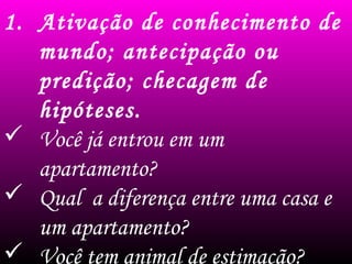 1. Ativação de conhecimento de
mundo; antecipação ou
predição; checagem de
hipóteses.
 Você já entrou em um
apartamento?
 Qual a diferença entre uma casa e
um apartamento?
 Você tem animal de estimação?
 