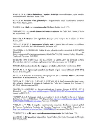 RIZZO, R. M. A Evolução da Indústria Calçadista de Birigui: um estudo sobre a capital brasileira
do calçado infantil. São Paulo: Boreal, 2005.
SANTOS, M. Por uma outra globalização - do pensamento único à consciência universal.
São Pauto: Record, 2000.
SASSEN, S. As cidades na economia mundial. São Paulo: Estúdio Nobel, 1998.
SCHUMPETER, J. A. A teoria do desenvolvimento econômico. São Paulo: Abril Cultural (Coleção
Os economistas), 1982.
SENNETT, R. A cultura do novo capitalismo. Tradução Clóvis Marques. Rio de Janeiro: São Paulo:
Record, 2006.
SEN, A.;KLIKSBERG, B. As pessoas em primeiro lugar: a ética do desenvolvimento e os problemas
do mundo globalizado. São Paulo: Companhia das Letras, 2010.
SILVESTRIN, L. E.; TRICHES, D. Análise do setor calçadista brasileiro no período de 1994 a 2004.
Disponível em
http://www.proppi.uff.br/revistaeconomica/sites/default/files/V.10_N.1_Luisiane_Evelise__Divanildo_
Triches.pdf. Acesso em 26/01/2013.
SINDICATO DAS INDÚSTRIAS DE CALÇADOS E VESTUÁRIO DE BIRIGÜI (SINBI),
Disponível em http://www.sindicato.org.br/cpub/pt/site/index.php. Acesso em: 05/01/2013.
SOBEET. Internacionalização das empresas brasileiras. São Paulo: Clio Editora, 2007.
SOUZA, M. A . B. Aglomeração calçadista de Birigüi: origem e desenvolvimento (1958-2004).
Editora do Escritor, 2006.
SUZIGAN, W. Estruturas de Governança e Cooperação em APLs. Seminário BNDES: APLs como
instrumento de desenvolvimento, set/2004.
SUZIGAN, W.; GARCIA, R.; FURTADO, J.; SAMPAIO, S.E. K. Coeficientes de Gini locacionais –
GL: aplicação à indústria de calçados do Estado de São Paulo. Nova Economia_Belo Horizonte_13
(2)_39-60_julho-dezembro de 2003.
SZAPIRO, M. ; ANDRADE, M. Internacionalização em Arranjos e Sistemas de MPME – NT1.8.
Disponível em http://www.ie.ufrj.br/redesist/NTF1/NT%2008%20-%20Internacionalizacao.pdf.
Acesso em 24/01/2013.
TEIXEIRA, E. C. T. Participação cidadã na sociedade civil global. In: Lua Nova: Revista de Cultura e
Política, Lua Nova no.46 São Paulo 1999. Disponível em http://www.scielo.br/scielo.php?pid=S0102-
64451999000100007&script=sci_arttext. Acesso em 05/04/2013.
VALE, G. M. V. APLs de calçados – reestruturação produtiva e desafios no mercado global.
In:Terceira Conferência Brasileira de Arranjos Produtivos Locais, 2007. Disponível em
http://www.mdic.gov.br/arquivos/dwnl_1199979448.pdf. Acesso em 05/04/2013.
VEDOVOTTO, N. M. Birigui: a revolução que começou pelos pés. São Paulo: Saga, 1996.
ZAMPIERE, H. Birigui, cidade industrial do Oeste Paulista. São Paulo, Dissertação de Mestrado,
USP-FFLCH, 1976.
 