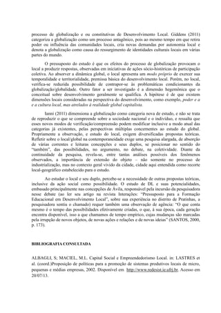 processo de globalização e ou constitutivas de Desenvolvimento Local. Giddens (2011)
categoriza a globalização como um processo antagônico, pois ao mesmo tempo em que retira
poder ou influência das comunidades locais, cria novas demandas por autonomia local e
denota a globalização como causa do ressurgimento de identidades culturais locais em várias
partes do mundo.
O pressuposto do estudo é que os efeitos do processo de globalização provocam o
local a produzir respostas, observadas em iniciativas de ações sócio-históricas de participação
coletiva. Ao absorver a dinâmica global, o local apresenta um modo próprio de exercer sua
temporalidade e territorialidade, premissa básica do desenvolvimento local. Porém, no local,
verifica-se reduzida possibilidade de contrapor-se às problemáticas condicionantes da
globalização/globalidade. Outro fator a ser investigado é a dimensão hegemônica que o
conceitual sobre desenvolvimento geralmente se qualifica. A hipótese é de que existem
dimensões locais consideradas na perspectiva do desenvolvimento, como exemplo, poder e a
e a cultura local, mas atrelados à realidade global capitalista.
Ianni (2011) dimensiona a globalização como categoria nova de estudo, e não se trata
de reproduzir o que se compreende sobre a sociedade nacional e o indivíduo, e ressalta que
esses novos modos de verificação/compreensão podem modificar inclusive a modo atual das
categorias já existentes, pelas perspectivas múltiplas concernentes ao estudo do global.
Propriamente a observação, e estudo do local, exigem diversificadas propostas teóricas.
Refletir sobre o local/global na contemporaneidade exige uma pesquisa alargada, de absorção
de várias correntes e leituras concepções e seus duplos, se posicionar no sentido do
“também”, das possibilidades, no argumento, no debate, na coletividade. Diante da
continuidade da pesquisa, revela-se, entre tantas análises possíveis dos fenômenos
observados, a importância de extensão do objeto – não somente no processo de
industrialização, mas no contexto geral vivido da cidade, cidade aqui entendida como recorte
local-geográfico estabelecido para o estudo.
Ao estudar o local e seu duplo, percebe-se a necessidade de outras propostas teóricas,
inclusive da ação social como possibilidade. O estudo de DL e suas potencialidades,
embasado principalmente nas concepções de Ávila, responsável pela incursão da pesquisadora
nesse debate (ao ler seu artigo na revista Interações: “Pressuposto para a Formação
Educacional em Desenvolvimento Local”, sobre sua experiência no distrito de Pratinhas, a
pesquisadora sentiu o chamado) requer também uma observação de agência: “O que conta
mesmo é o tempo das possibilidades efetivamente criadas, o que, à sua época, cada geração
encontra disponível, isso a que chamamos de tempo empírico, cujas mudanças são marcadas
pela irrupção de novos objetos, de novas ações e relações e de novas ideias” (SANTOS, 2000,
p. 173).
BIBLIOGRAFIA CONSULTADA
ALBAGLI, S; MACIEL, M.L. Capital Social e Empreendedorismo Local. in: LASTRES et
al. (coord.)Proposição de políticas para a promoção de sistemas produtivos locais de micro,
pequenas e médias empresas, 2002. Disponível em http://www.redesist.ie.ufrj.br. Acesso em
20/07/13.
 