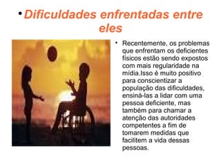 

Dificuldades enfrentadas entre
eles


Recentemente, os problemas
que enfrentam os deficientes
físicos estão sendo expostos
com mais regularidade na
mídia.Isso é muito positivo
para conscientizar a
população das dificuldades,
ensiná-las a lidar com uma
pessoa deficiente, mas
também para chamar a
atenção das autoridades
competentes a fim de
tomarem medidas que
facilitem a vida dessas
pessoas.

 