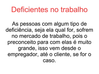 Deficientes no trabalho
As pessoas com algum tipo de
deficiência, seja ela qual for, sofrem
no mercado de trabalho, pois o
preconceito para com elas é muito
grande, isso vem desde o
empregador, até o cliente, se for o
caso.

 