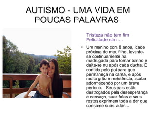 AUTISMO - UMA VIDA EM
POUCAS PALAVRAS
Tristeza não tem fim
Felicidade sim ....


Um menino com 8 anos, idade
próxima de meu filho, levantase continuamente na
madrugada para tomar banho e
deita-se nu após cada ducha. É
contido pelo pai para que
permaneça na cama, e após
muito grito e resistência, acaba
adormecendo por um breve
período. Seus pais estão
destroçados pela desesperança
e cansaço, suas falas e seus
rostos exprimem toda a dor que
consome suas vidas...

 