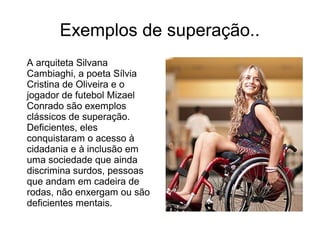 Exemplos de superação..
A arquiteta Silvana
Cambiaghi, a poeta Sílvia
Cristina de Oliveira e o
jogador de futebol Mizael
Conrado são exemplos
clássicos de superação.
Deficientes, eles
conquistaram o acesso à
cidadania e à inclusão em
uma sociedade que ainda
discrimina surdos, pessoas
que andam em cadeira de
rodas, não enxergam ou são
deficientes mentais.

 