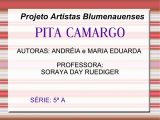 Projeto Artistas Blumenauenses PITA CAMARGO AUTORAS: ANDRÉIA e MARIA EDUARDA  PROFESSORA: SORAYA DAY RUEDIGER SÉRIE: 5ª A   