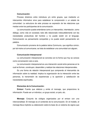 Comunicación:
Proceso dinámico entre individuos y/o entre grupos, que mediante un
intercambio informativo sirve para establecer la comprensión o un estado de
comunidad. La estructura de este proceso es expresión de las relaciones que
median entre los participantes de la comunicación.
La comunicación puede entenderse como un intercambio, interrelación, como
diálogo, como vida en sociedad, todo ello relacionado indiscutiblemente con las
necesidades productivas del hombre y no puede existir sin el lenguaje.
Comunicación es pensamiento compartido y no puede existir pensamiento sin
palabra.
Comunicación proviene de la palabra latina Communis, que significa común,
por tal motivo al comunicarse, se trata de establecer una comunidad con alguien.

Comunicación Interpersonal
La comunicación interpersonal se concreta con la forma que hoy se conoce
como conversación cara a cara.
La comunicación interpersonal es una interacción social entre personas en la
cual se forman, construyen, desarrollan y realizan las relaciones interpersonales.
Es una forma de relación interpersonal que comprende el intercambio de
información sobre la realidad. Implica la organización de la interacción entre las
personas, la transmisión de experiencias y la aparición y satisfacción de
necesidades espirituales.

Elementos de la Comunicación:
Emisor: Fuente que elabora y emite el mensaje, que proporciona la
información. Puede ser un individuo, un grupo social, un país, etc.

Mensaje: Conjunto de códigos organizados por el emisor con una
intencionalidad. El mensaje es el contenido de la comunicación. En el modelo, el
mensaje lleva implícito su elaboración sobre la base de un sistema de signos que

 