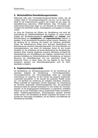 Micaela Andrich 3
5. Wirtschaftliche Dienstleistungsvarianten
Mittlerweile sollte jeder Terminologiemanagement-Berater wissen, was die
richtigen Dinge im Terminologiemanagement sind bzw. wie ein Best-Case-
Skript für die Implementierung aussieht: Das Projekt hat den Segen der
Geschäftsführung bekommen, SMART-definierte Ziele, IST-Analyse und
Kosten-Nutzen-Rechnungen liegen vor, die Merkmale der Unternehmenster-
minologie sind identifiziert worden, Zuständigkeiten und Aufgaben im Prozess
verteilt.
Im Sinne der Erreichung der Effizienz der Dienstleistung und somit der
Sicherstellung der Wettbewerbsfähigkeit des Angebots, ist unsere primäre
Aufgabe das Dienstleistungsspektrum ganzheitlich und modular unter
Berücksichtigung von strategischen und organisatorischen Faktoren zu
gestalten. In der ganzheitlichen Perspektive werden einzelne Tätigkeiten, von
der Beratung bis zur Schulung und Hosting von Systemen, ganzheitlich
erfasst. Die Modularisierung erfolgt durch granulare Identifizierung und
Beschreibung der einzelnen Leistungskomponenten. Ziel ist die Definition von
Leistungsbausteinen, aus denen ein eindeutiger Nutzen für den Kunden
abzuleiten ist. Die Aufstellung und präzise Beschreibung der Dienstleistungs-
bausteine (Ziele, Leistung, Ergebnisse, Aufwand, Mehrwerte) ermöglicht die
Standardisierung und Vervielfältigung des Angebots. Darüberhinaus soll die
granulare Aufstellung zur Weiterentwicklung der Dienstleistung, zur besseren
Steuerung der Geschäftsprozesse und zum optimierten Einsatz von
Ressourcen führen. In dieser Weise wird das Angebot für den Kunden
transparent gemacht und Entscheidungskompetenz auch für Nicht-
Spezialisten ermöglicht.
6. Implementierungsmodelle
Die Bereitstellung von Dienstleistungsvarianten für die Durchführung der
operativen Aufgaben der Dienstleistung (Terminologieextraktion,
Terminologierecherche und Terminologiepflege) bietet die notwendige
Unterstützung um zusammen mit dem Kunden das passende Implementie-
rungsmodell auszuwählen. In der Auswahl des passenden Modells werden
Vor- und Nachteile der Ausführung der Aufgaben (Extraktion, Recherche,
Pflege) außerhalb der Organisation (Kunde) abgewogen. Als Unterstützung
der lernenden Organisation (Wissensmanagement) bzw. des persönlichen
Wachstums bleibt die optimale Kombination für den Kunden die Terminolo-
giearbeit für die Ausgangssprache betriebsintern zu organisieren. Schließlich
müssen die aus der individuellen Lösung resultierenden Kosten (Investitions-
bedarf, Projektmanagementkosten, Schulungskosten) geeignet bewertet
werden können. Der Dienstleister als Berater unterstützt den Kunden in der
Auswahl der bevorzugten Konstellation, die die Effizienz und Effektivität der
Dienstleistung sicherstellt.
 