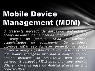 O crescente mercado de aplicativos android e o
desejo de utiliza-los no local de trabalho tem gerado
a   criação    de    produtos   MDM      e   empresas
especializadas     no   seguimento.    Os    principais
objetivos MDM são fornecer proteção de dados
móveis e serviços gestão de TI. Com isso o usuário
tem muitas vantagens incluindo a criação do seu
próprio protocolo de criptografia para divesos
serviços. A aplicação MDM pode criar uma conexão
SSL em cima da base do Android através de uma
conexão IPsec.
 