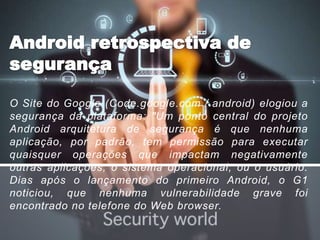 O Site do Google (Code.google.com / android) elogiou a
segurança da plataforma: "Um ponto central do projeto
Android arquitetura de segurança é que nenhuma
aplicação, por padrão, tem permissão para executar
quaisquer operações que impactam negativamente
outras aplicações, o sistema operacional, ou o usuário.
Dias após o lançamento do primeiro Android, o G1
noticiou, que nenhuma vulnerabilidade grave foi
encontrado no telefone do Web browser.
 