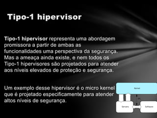 Tipo-1 hipervisor representa uma abordagem
promissora a partir de ambas as
funcionalidades uma perspectiva da segurança.
Mas a ameaça ainda existe, e nem todos os
Tipo-1 hipervisores são projetados para atender
aos níveis elevados de proteção e segurança.


Um exemplo desse hipervisor é o micro kernel
que é projetado especificamente para atender
altos níveis de segurança.
 