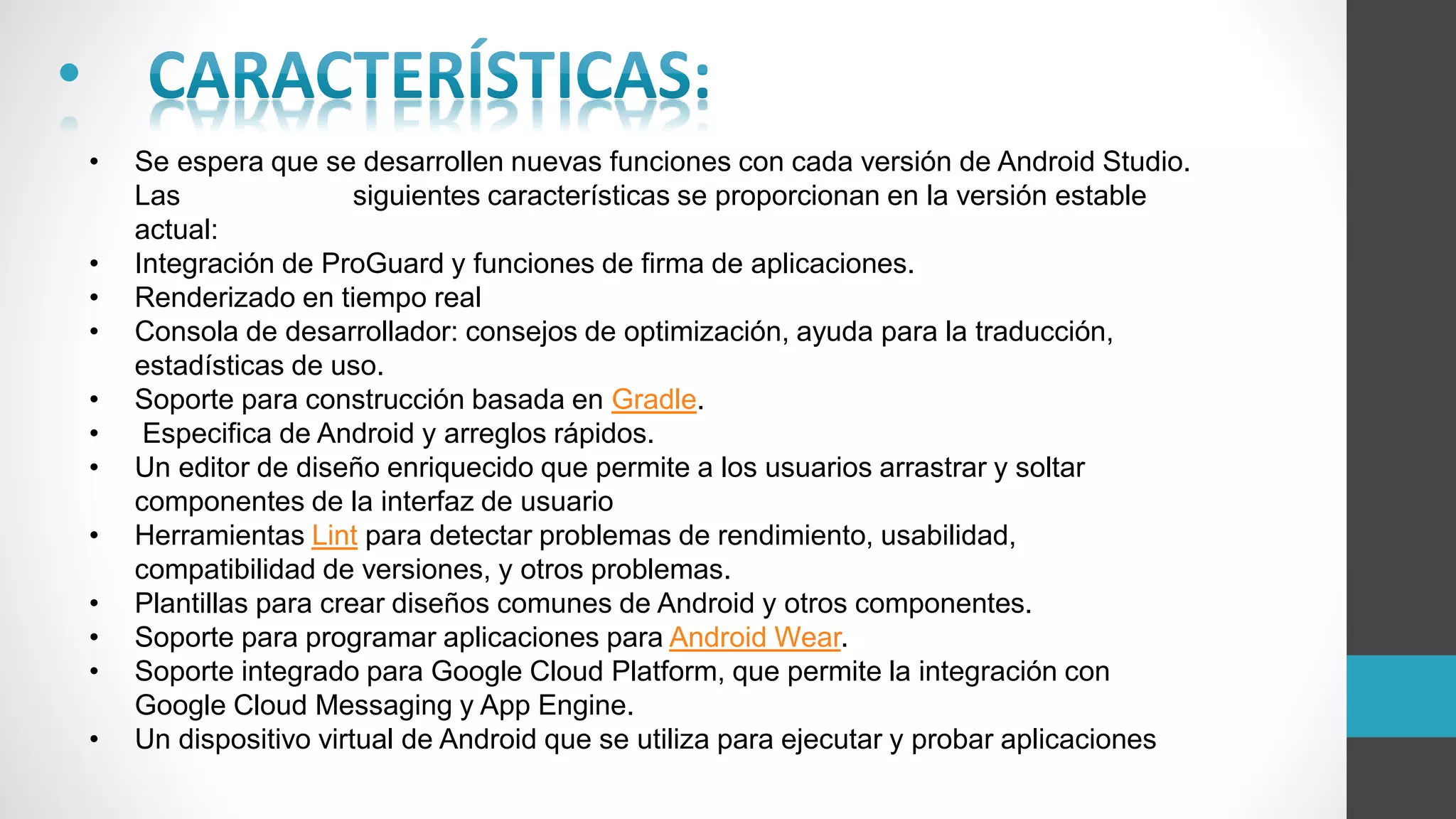 •
• Se espera que se desarrollen nuevas funciones con cada versión de Android Studio.
Las siguientes características se proporcionan en la versión estable
actual:
• Integración de ProGuard y funciones de firma de aplicaciones.
• Renderizado en tiempo real
• Consola de desarrollador: consejos de optimización, ayuda para la traducción,
estadísticas de uso.
• Soporte para construcción basada en Gradle.
• Especifica de Android y arreglos rápidos.
• Un editor de diseño enriquecido que permite a los usuarios arrastrar y soltar
componentes de la interfaz de usuario
• Herramientas Lint para detectar problemas de rendimiento, usabilidad,
compatibilidad de versiones, y otros problemas.
• Plantillas para crear diseños comunes de Android y otros componentes.
• Soporte para programar aplicaciones para Android Wear.
• Soporte integrado para Google Cloud Platform, que permite la integración con
Google Cloud Messaging y App Engine.
• Un dispositivo virtual de Android que se utiliza para ejecutar y probar aplicaciones
 
