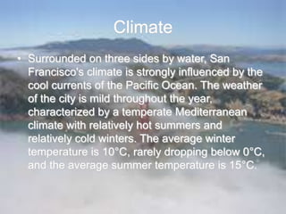 Climate
• Surrounded on three sides by water, San
Francisco's climate is strongly influenced by the
cool currents of the Pacific Ocean. The weather
of the city is mild throughout the year,
characterized by a temperate Mediterranean
climate with relatively hot summers and
relatively cold winters. The average winter
temperature is 10°C, rarely dropping below 0°C,
and the average summer temperature is 15°C.
 