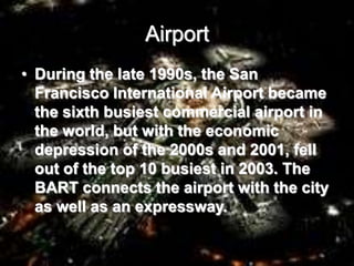 Airport
• During the late 1990s, the San
Francisco International Airport became
the sixth busiest commercial airport in
the world, but with the economic
depression of the 2000s and 2001, fell
out of the top 10 busiest in 2003. The
BART connects the airport with the city
as well as an expressway.
 