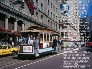 • The cable car is all
open. Its design is
still the same as
when they started
operating the first
cable cars at the
end of the last
century. At the time,
they were a major
means of transport
in the city. There
were over 600 of
them operating over
21 routes. With the
1906 earthquake,
this transport
system was
destroyed. Came to
be an attempt to
eliminate the cable
cars, but a popular
movement
preserved them.
 