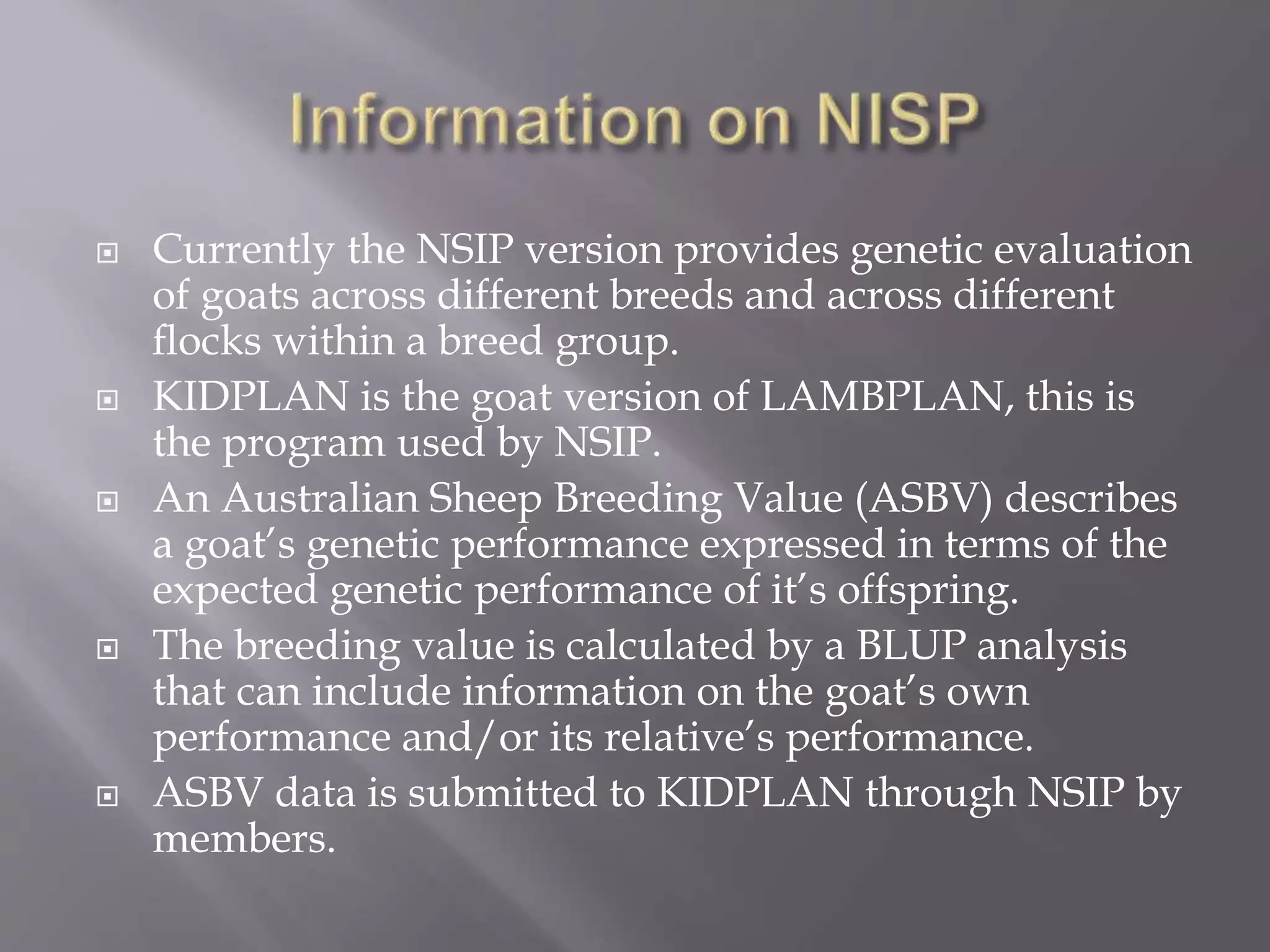  Currently the NSIP version provides genetic evaluation
of goats across different breeds and across different
ﬂocks within a breed group.
 KIDPLAN is the goat version of LAMBPLAN, this is
the program used by NSIP.
 An Australian Sheep Breeding Value (ASBV) describes
a goat’s genetic performance expressed in terms of the
expected genetic performance of it’s offspring.
 The breeding value is calculated by a BLUP analysis
that can include information on the goat’s own
performance and/or its relative’s performance.
 ASBV data is submitted to KIDPLAN through NSIP by
members.
 