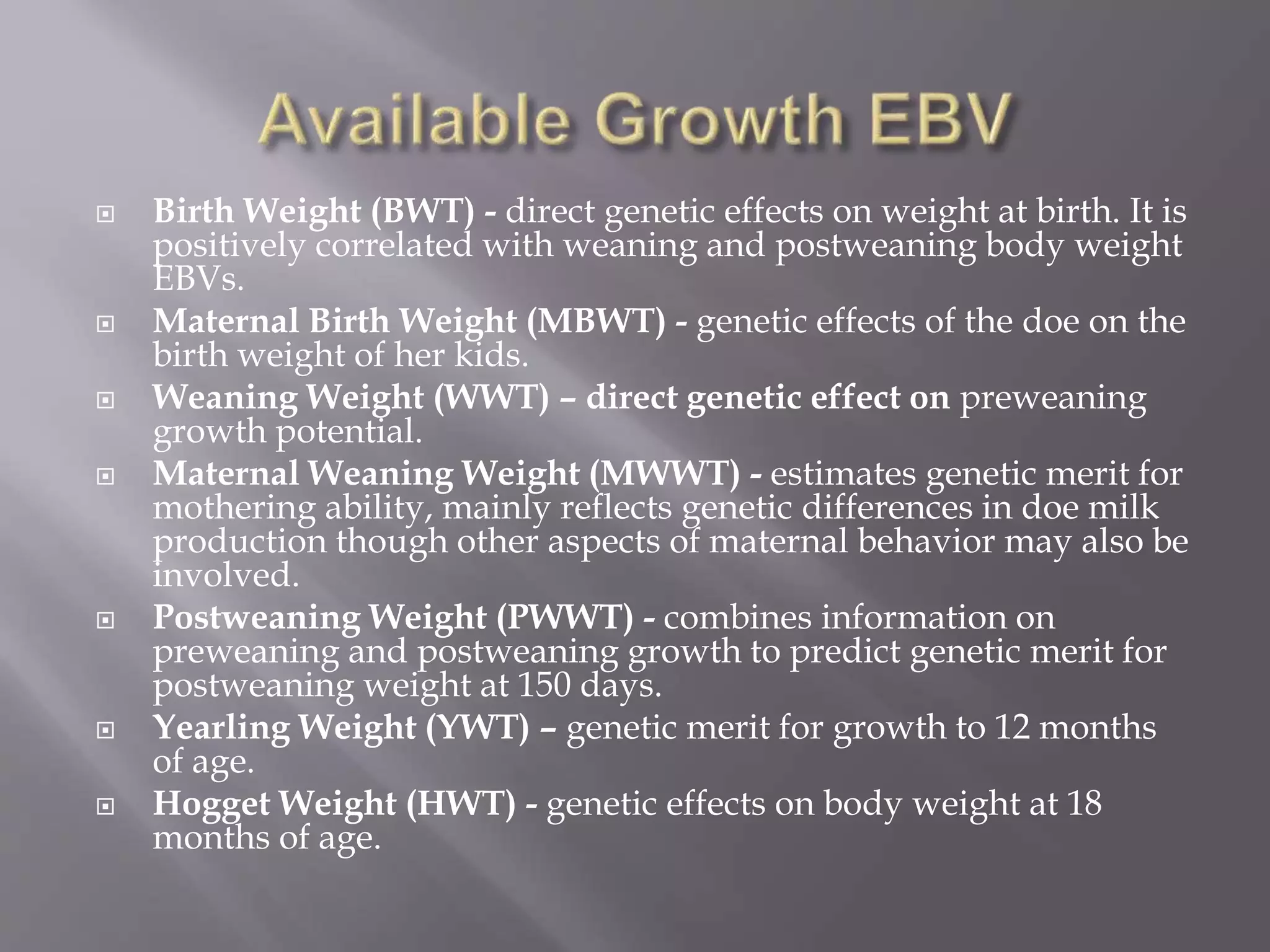  Birth Weight (BWT) - direct genetic effects on weight at birth. It is
positively correlated with weaning and postweaning body weight
EBVs.
 Maternal Birth Weight (MBWT) - genetic effects of the doe on the
birth weight of her kids.
 Weaning Weight (WWT) – direct genetic effect on preweaning
growth potential.
 Maternal Weaning Weight (MWWT) - estimates genetic merit for
mothering ability, mainly reflects genetic differences in doe milk
production though other aspects of maternal behavior may also be
involved.
 Postweaning Weight (PWWT) - combines information on
preweaning and postweaning growth to predict genetic merit for
postweaning weight at 150 days.
 Yearling Weight (YWT) – genetic merit for growth to 12 months
of age.
 Hogget Weight (HWT) - genetic effects on body weight at 18
months of age.
 