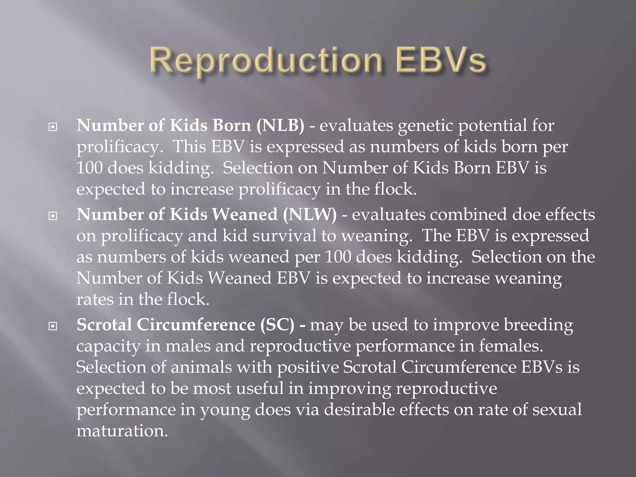  Number of Kids Born (NLB) - evaluates genetic potential for
prolificacy. This EBV is expressed as numbers of kids born per
100 does kidding. Selection on Number of Kids Born EBV is
expected to increase prolificacy in the flock.
 Number of Kids Weaned (NLW) - evaluates combined doe effects
on prolificacy and kid survival to weaning. The EBV is expressed
as numbers of kids weaned per 100 does kidding. Selection on the
Number of Kids Weaned EBV is expected to increase weaning
rates in the flock.
 Scrotal Circumference (SC) - may be used to improve breeding
capacity in males and reproductive performance in females.
Selection of animals with positive Scrotal Circumference EBVs is
expected to be most useful in improving reproductive
performance in young does via desirable effects on rate of sexual
maturation.
 