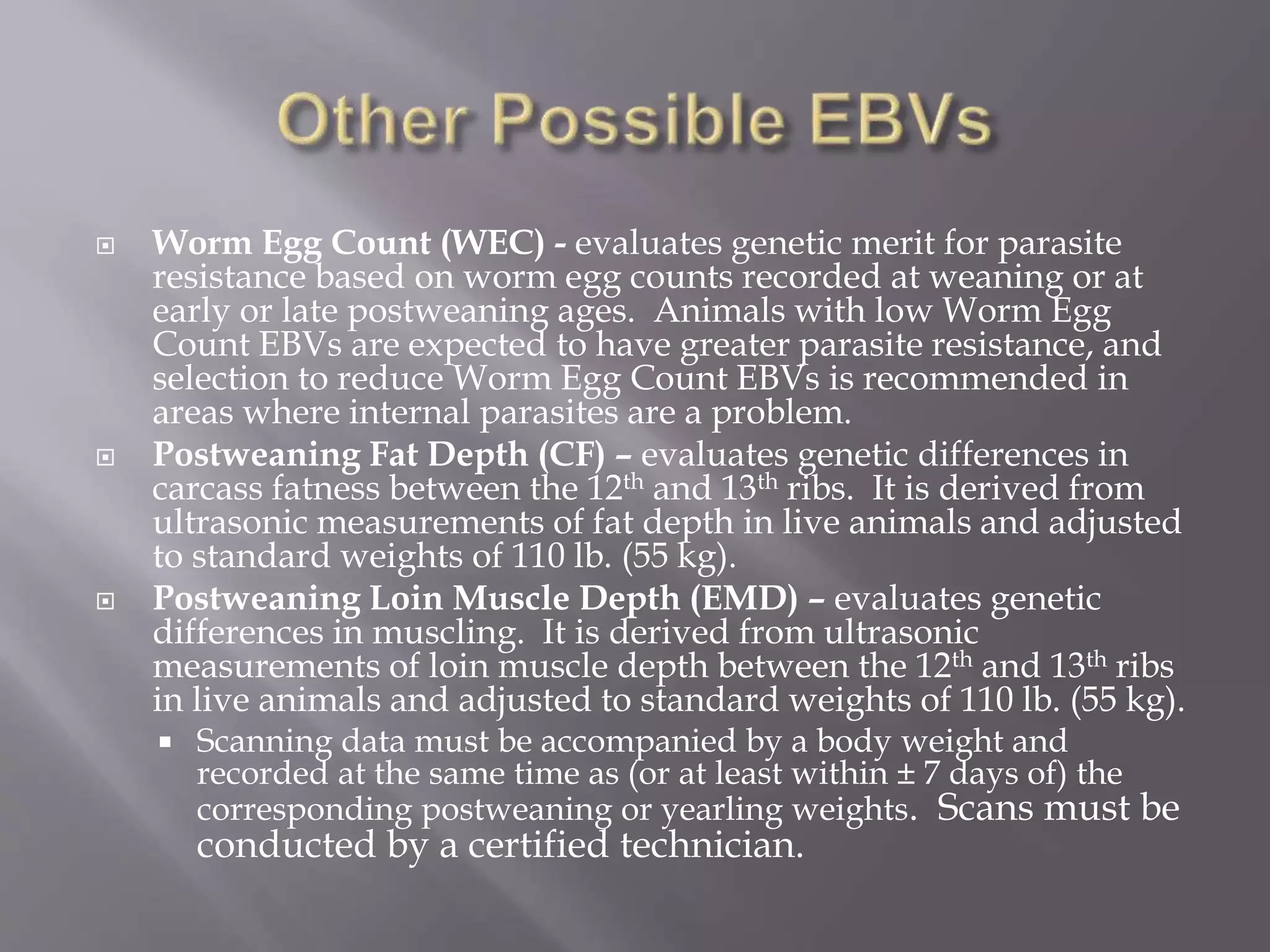  Worm Egg Count (WEC) - evaluates genetic merit for parasite
resistance based on worm egg counts recorded at weaning or at
early or late postweaning ages. Animals with low Worm Egg
Count EBVs are expected to have greater parasite resistance, and
selection to reduce Worm Egg Count EBVs is recommended in
areas where internal parasites are a problem.
 Postweaning Fat Depth (CF) – evaluates genetic differences in
carcass fatness between the 12th and 13th ribs. It is derived from
ultrasonic measurements of fat depth in live animals and adjusted
to standard weights of 110 lb. (55 kg).
 Postweaning Loin Muscle Depth (EMD) – evaluates genetic
differences in muscling. It is derived from ultrasonic
measurements of loin muscle depth between the 12th and 13th ribs
in live animals and adjusted to standard weights of 110 lb. (55 kg).
 Scanning data must be accompanied by a body weight and
recorded at the same time as (or at least within ± 7 days of) the
corresponding postweaning or yearling weights. Scans must be
conducted by a certified technician.
 