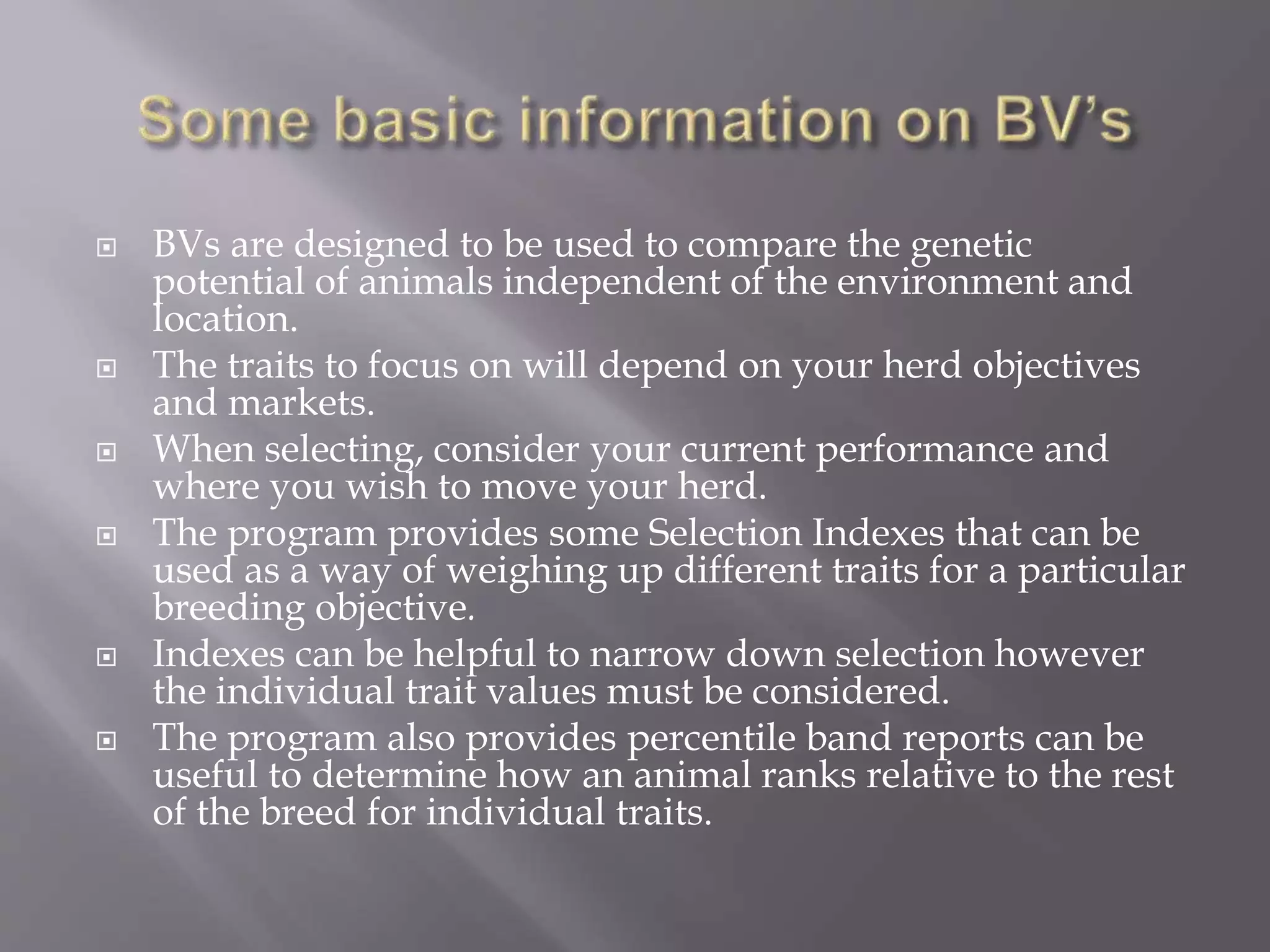  BVs are designed to be used to compare the genetic
potential of animals independent of the environment and
location.
 The traits to focus on will depend on your herd objectives
and markets.
 When selecting, consider your current performance and
where you wish to move your herd.
 The program provides some Selection Indexes that can be
used as a way of weighing up different traits for a particular
breeding objective.
 Indexes can be helpful to narrow down selection however
the individual trait values must be considered.
 The program also provides percentile band reports can be
useful to determine how an animal ranks relative to the rest
of the breed for individual traits.
 