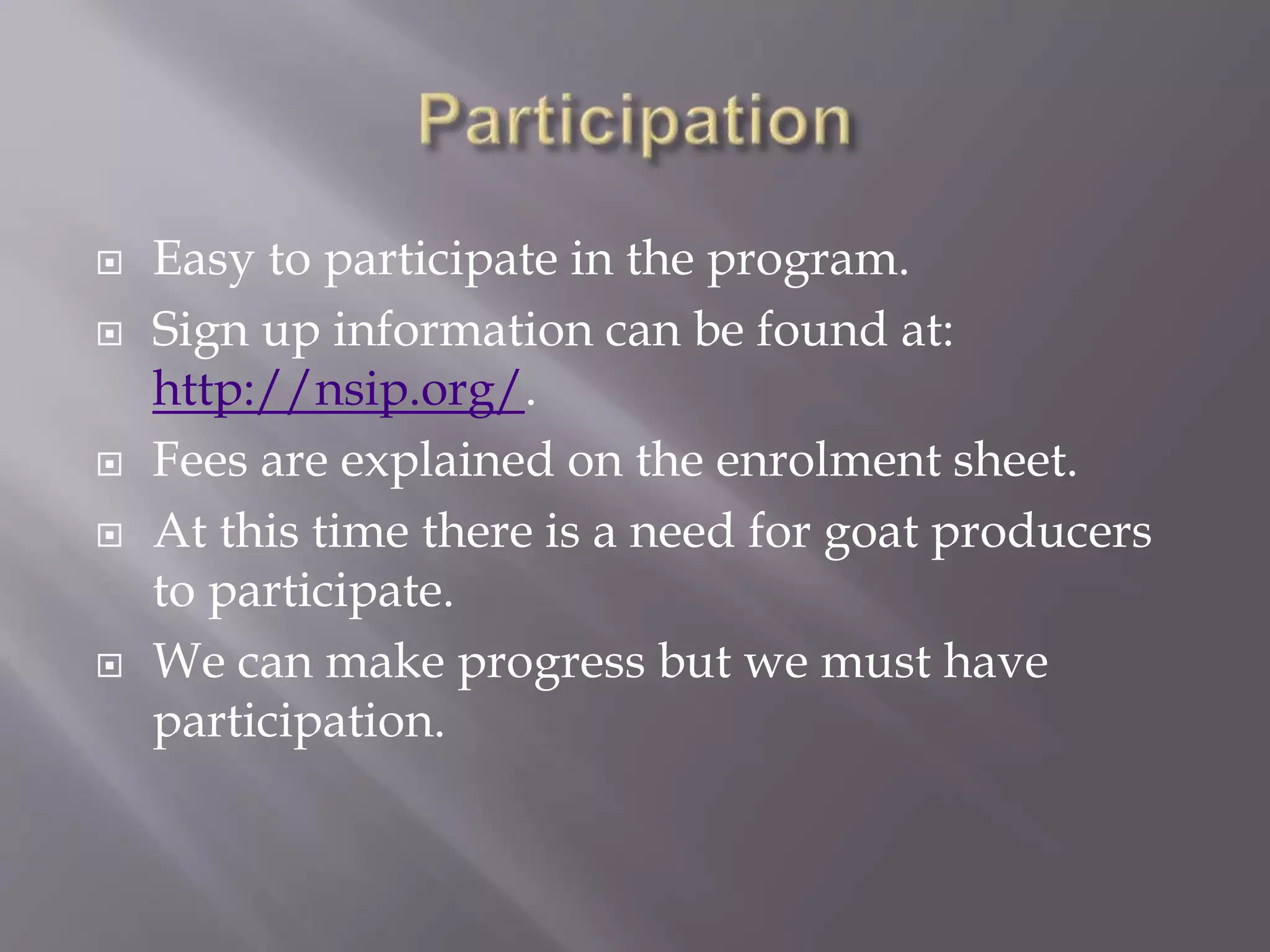  Easy to participate in the program.
 Sign up information can be found at:
http://nsip.org/.
 Fees are explained on the enrolment sheet.
 At this time there is a need for goat producers
to participate.
 We can make progress but we must have
participation.
 