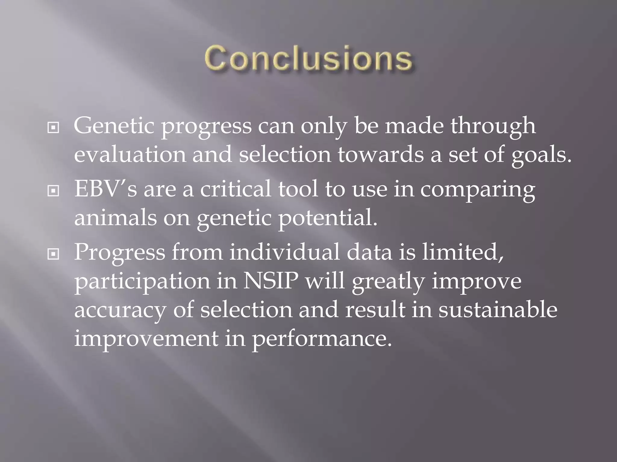  Genetic progress can only be made through
evaluation and selection towards a set of goals.
 EBV’s are a critical tool to use in comparing
animals on genetic potential.
 Progress from individual data is limited,
participation in NSIP will greatly improve
accuracy of selection and result in sustainable
improvement in performance.
 