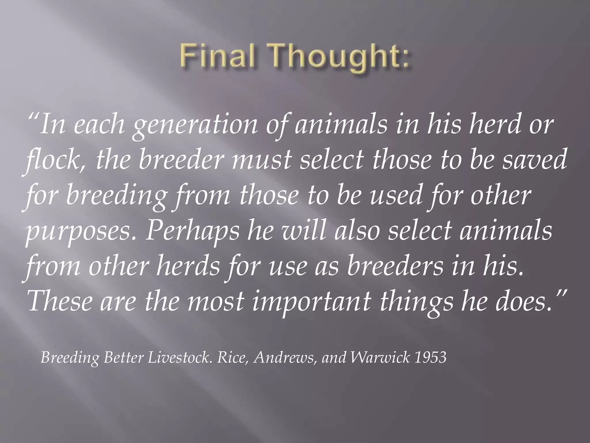 “In each generation of animals in his herd or
flock, the breeder must select those to be saved
for breeding from those to be used for other
purposes. Perhaps he will also select animals
from other herds for use as breeders in his.
These are the most important things he does.”
Breeding Better Livestock. Rice, Andrews, and Warwick 1953
 