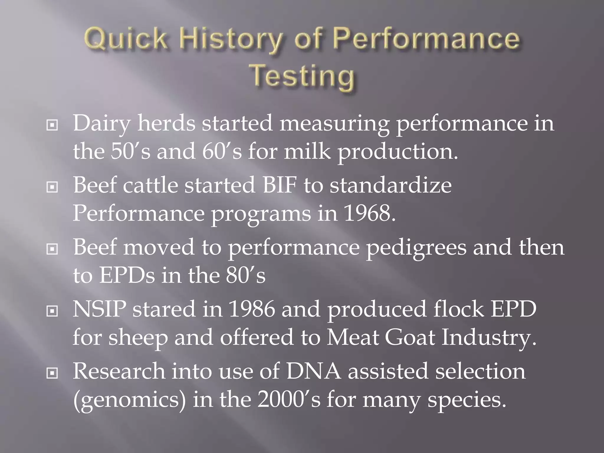  Dairy herds started measuring performance in
the 50’s and 60’s for milk production.
 Beef cattle started BIF to standardize
Performance programs in 1968.
 Beef moved to performance pedigrees and then
to EPDs in the 80’s
 NSIP stared in 1986 and produced flock EPD
for sheep and offered to Meat Goat Industry.
 Research into use of DNA assisted selection
(genomics) in the 2000’s for many species.
 